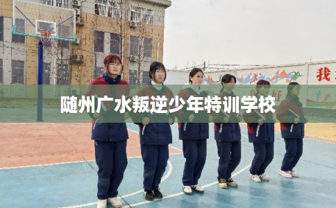 随州广水叛逆少年特训学校 随州广水叛逆少年特训学校