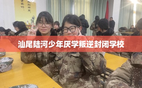 汕尾陆河少年厌学叛逆封闭学校