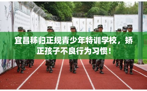 宜昌秭归正规青少年特训学校，矫正孩子不良行为习惯！