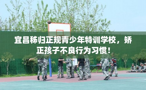 宜昌秭归正规青少年特训学校，矫正孩子不良行为习惯！