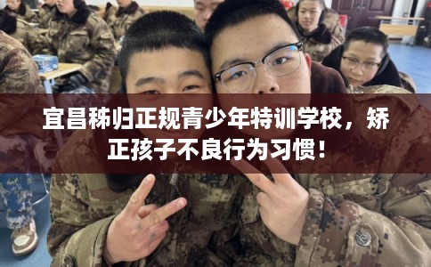 宜昌秭归正规青少年特训学校，矫正孩子不良行为习惯！