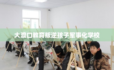 大渡口教育叛逆孩子军事化学校