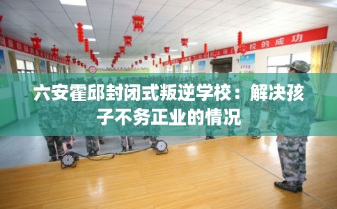 六安霍邱封闭式叛逆学校：解决孩子不务正业的情况