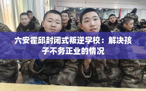六安霍邱封闭式叛逆学校：解决孩子不务正业的情况