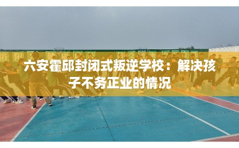 六安霍邱封闭式叛逆学校：解决孩子不务正业的情况