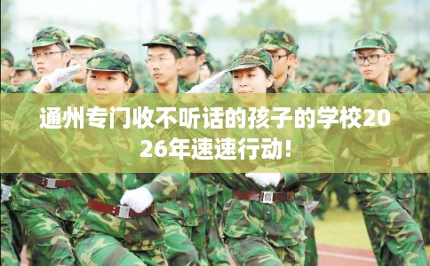 通州专门收不听话的孩子的学校2026年速速行动! 通州专门收不听话的孩子的学校2026年速速行动!