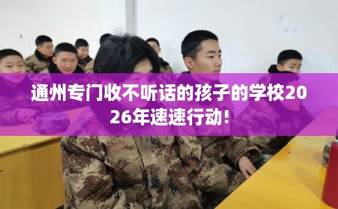 通州专门收不听话的孩子的学校2026年速速行动!
