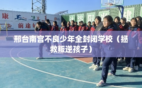 邢台南宫不良少年全封闭学校(拯救叛逆孩子) 邢台南宫不良少年全封闭学校(拯救叛逆孩子)