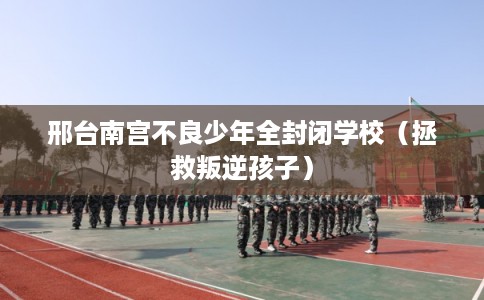 邢台南宫不良少年全封闭学校(拯救叛逆孩子) 邢台南宫不良少年全封闭学校(拯救叛逆孩子)