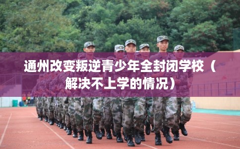 通州改变叛逆青少年全封闭学校（解决不上学的情况）