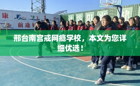 邢台南宫戒网瘾学校,本文为您详细优选! 邢台南宫戒网瘾学校,本文为您详细优选!