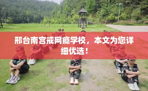 邢台南宫戒网瘾学校,本文为您详细优选! 邢台南宫戒网瘾学校,本文为您详细优选!