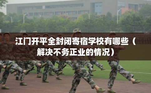 江门开平全封闭寄宿学校有哪些（解决不务正业的情况）