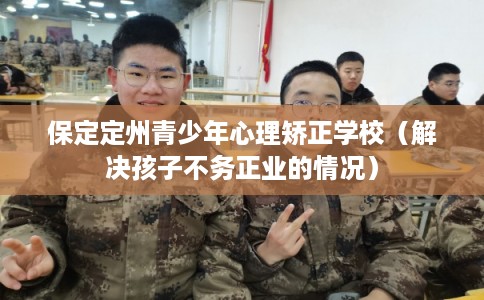 保定定州青少年心理矫正学校(解决孩子不务正业的情况) 保定定州青少年心理矫正学校(解决孩子不务正业的情况)