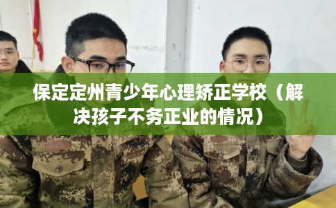 保定定州青少年心理矫正学校（解决孩子不务正业的情况）