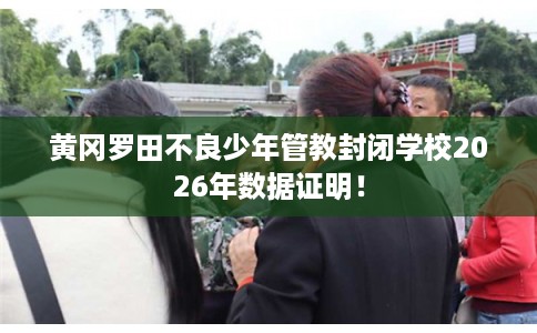 黄冈罗田不良少年管教封闭学校2026年数据证明！