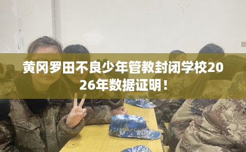 黄冈罗田不良少年管教封闭学校2026年数据证明！