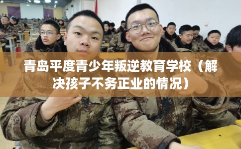 青岛平度青少年叛逆教育学校(解决孩子不务正业的情况) 青岛平度青少年叛逆教育学校(解决孩子不务正业的情况)