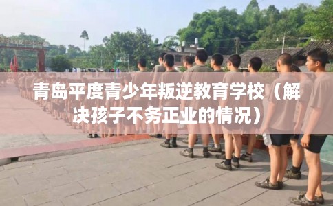 青岛平度青少年叛逆教育学校(解决孩子不务正业的情况) 青岛平度青少年叛逆教育学校(解决孩子不务正业的情况)