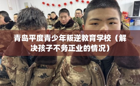 青岛平度青少年叛逆教育学校（解决孩子不务正业的情况）