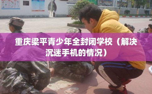 重庆梁平青少年全封闭学校（解决沉迷手机的情况）
