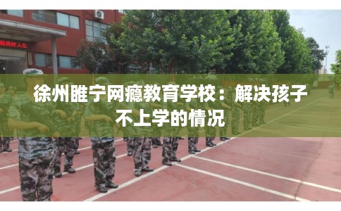 徐州睢宁网瘾教育学校:解决孩子不上学的情况 徐州睢宁网瘾教育学校:解决孩子不上学的情况