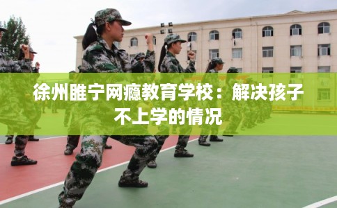 徐州睢宁网瘾教育学校：解决孩子不上学的情况