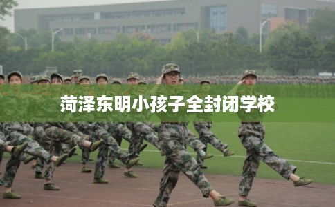 菏泽东明小孩子全封闭学校