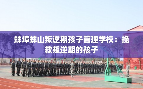 蚌埠蚌山叛逆期孩子管理学校:挽救叛逆期的孩子 蚌埠蚌山叛逆期孩子管理学校:挽救叛逆期的孩子
