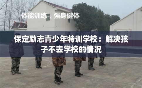 保定励志青少年特训学校:解决孩子不去学校的情况 保定励志青少年特训学校:解决孩子不去学校的情况