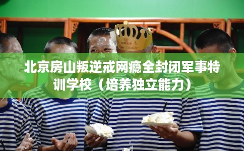 北京房山叛逆戒网瘾全封闭军事特训学校（培养独立能力）