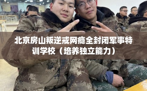 北京房山叛逆戒网瘾全封闭军事特训学校（培养独立能力）
