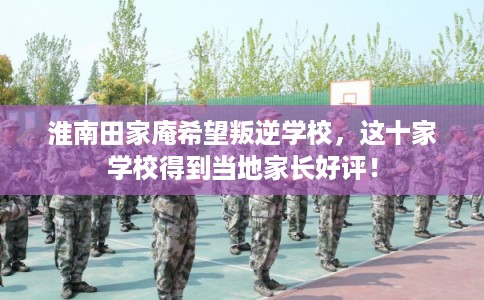 淮南田家庵希望叛逆学校，这十家学校得到当地家长好评！