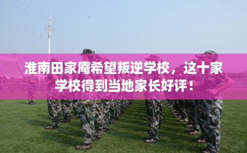 淮南田家庵希望叛逆学校，这十家学校得到当地家长好评！