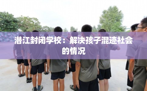 潜江封闭学校：解决孩子混迹社会的情况