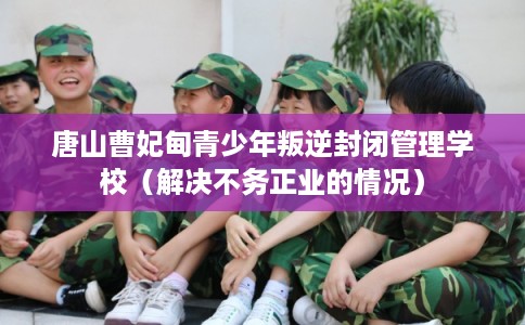唐山曹妃甸青少年叛逆封闭管理学校（解决不务正业的情况）