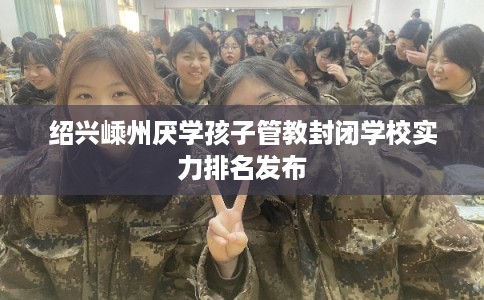 绍兴嵊州厌学孩子管教封闭学校实力排名发布