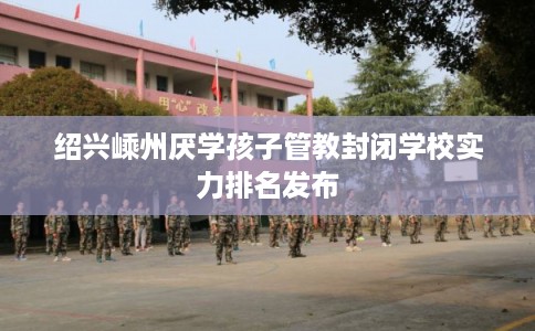 绍兴嵊州厌学孩子管教封闭学校实力排名发布