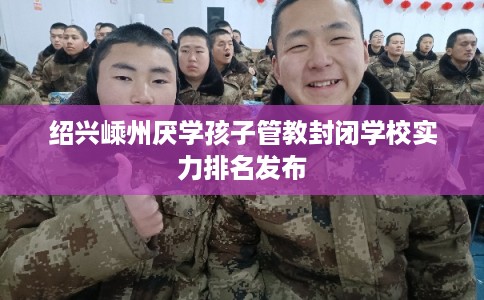 绍兴嵊州厌学孩子管教封闭学校实力排名发布