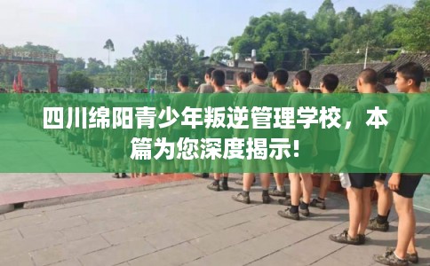 四川绵阳青少年叛逆管理学校,本篇为您深度揭示! 四川绵阳青少年叛逆管理学校,本篇为您深度揭示!