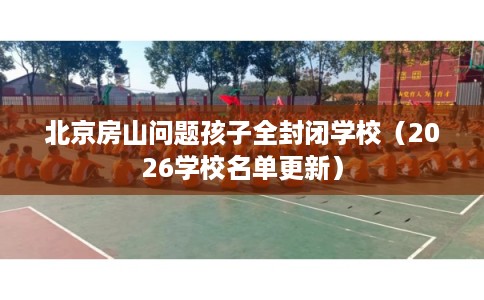 北京房山问题孩子全封闭学校（2026学校名单更新）