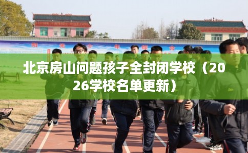 北京房山问题孩子全封闭学校（2026学校名单更新）