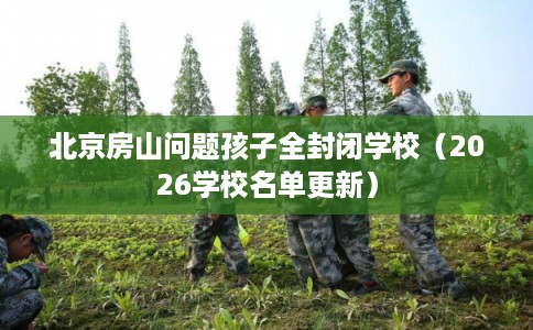 北京房山问题孩子全封闭学校（2026学校名单更新）