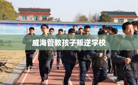 威海管教孩子叛逆学校