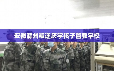 安徽滁州叛逆厌学孩子管教学校