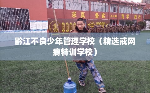 黔江不良少年管理学校（精选戒网瘾特训学校）