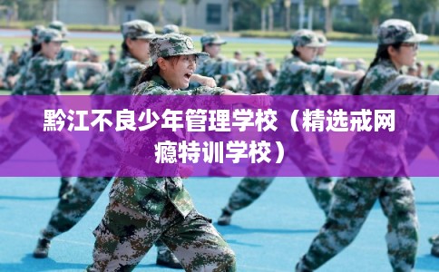 黔江不良少年管理学校（精选戒网瘾特训学校）
