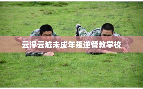云浮云城未成年叛逆管教学校