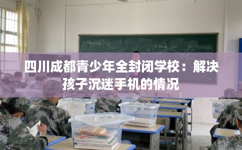 四川成都青少年全封闭学校:解决孩子沉迷手机的情况 四川成都青少年全封闭学校:解决孩子沉迷手机的情况