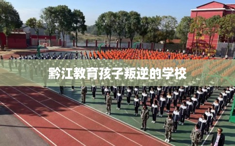 黔江教育孩子叛逆的学校 黔江教育孩子叛逆的学校